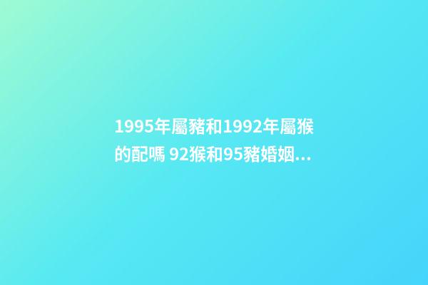 1995年屬豬和1992年屬猴的配嗎 92猴和95豬婚姻好不好 95豬92猴婚配的婚姻如何，95的豬與92的猴婚配如何？-第1張-觀點-玄機派